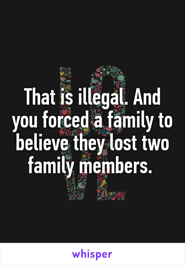 That is illegal. And you forced a family to believe they lost two family members. 