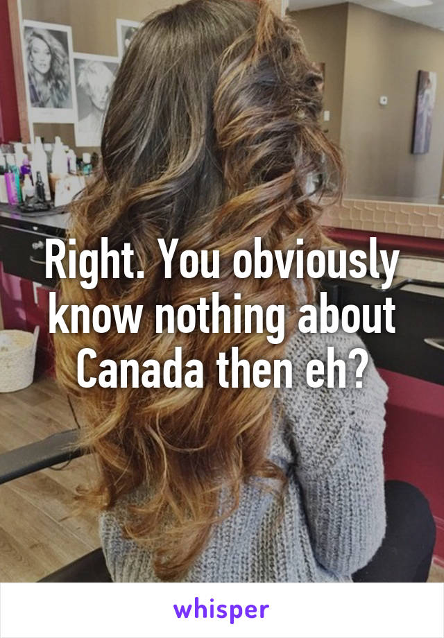 Right. You obviously know nothing about Canada then eh?