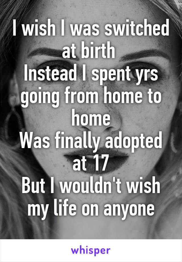 I wish I was switched at birth 
Instead I spent yrs going from home to home
Was finally adopted at 17
But I wouldn't wish my life on anyone
