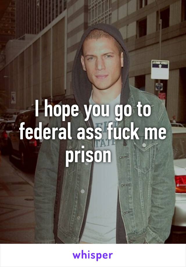 I hope you go to federal ass fuck me prison  