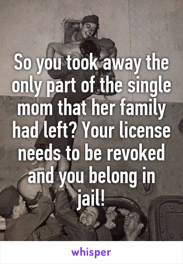 So you took away the only part of the single mom that her family had left? Your license needs to be revoked and you belong in jail!
