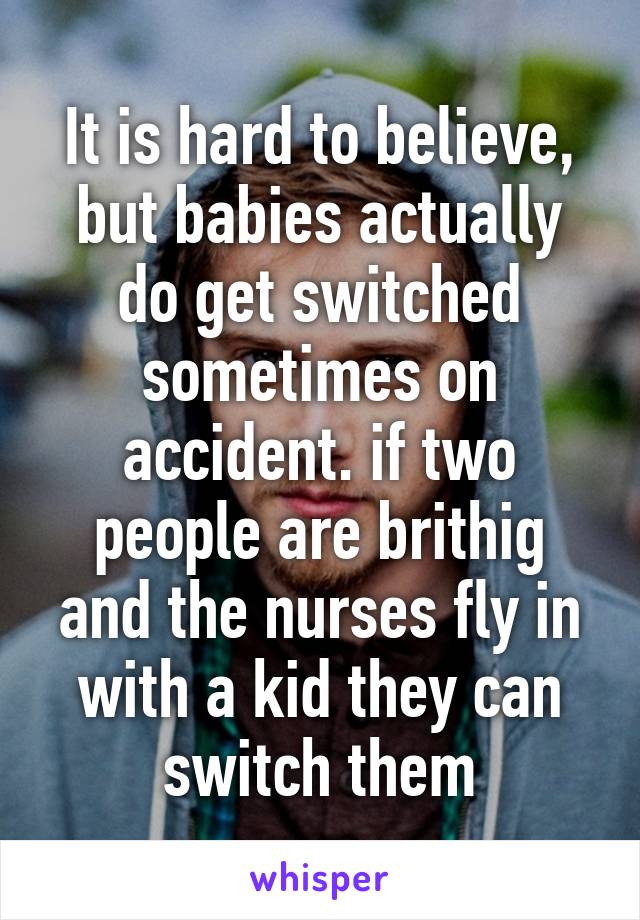 It is hard to believe, but babies actually do get switched sometimes on accident. if two people are brithig and the nurses fly in with a kid they can switch them