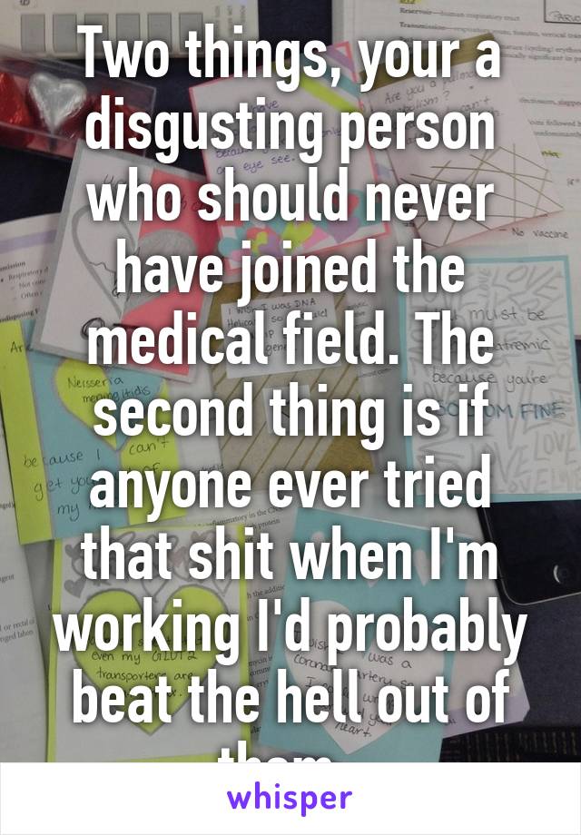 Two things, your a disgusting person who should never have joined the medical field. The second thing is if anyone ever tried that shit when I'm working I'd probably beat the hell out of them. 