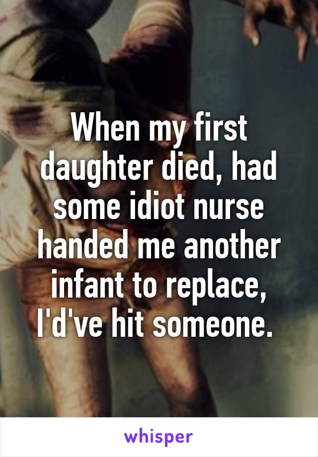 When my first daughter died, had some idiot nurse handed me another infant to replace, I'd've hit someone. 