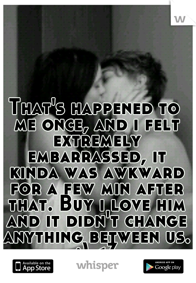 That's happened to me once, and i felt extremely embarrassed, it kinda was awkward for a few min after that. Buy i love him and it didn't change anything between us. :) <3
