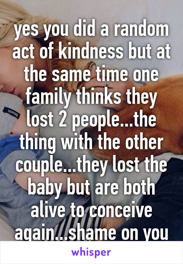 yes you did a random act of kindness but at the same time one family thinks they lost 2 people...the thing with the other couple...they lost the baby but are both alive to conceive again...shame on you