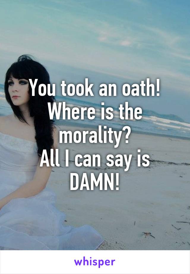 You took an oath!
Where is the morality?
All I can say is DAMN!