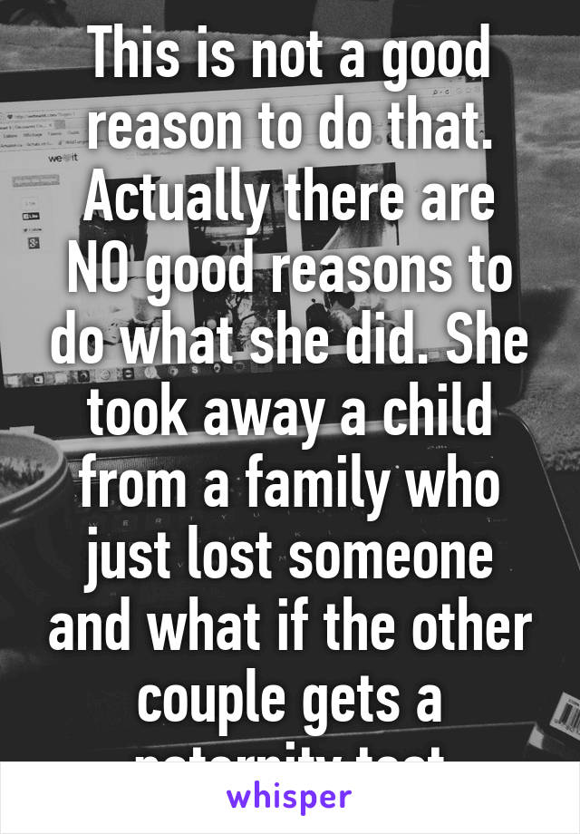 This is not a good reason to do that.
Actually there are NO good reasons to do what she did. She took away a child from a family who just lost someone and what if the other couple gets a paternity test