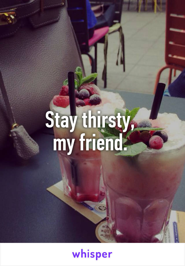 Stay thirsty, 
my friend. 