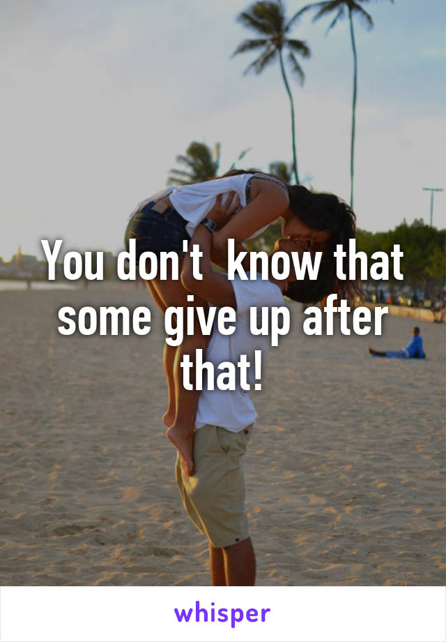 You don't  know that some give up after that!