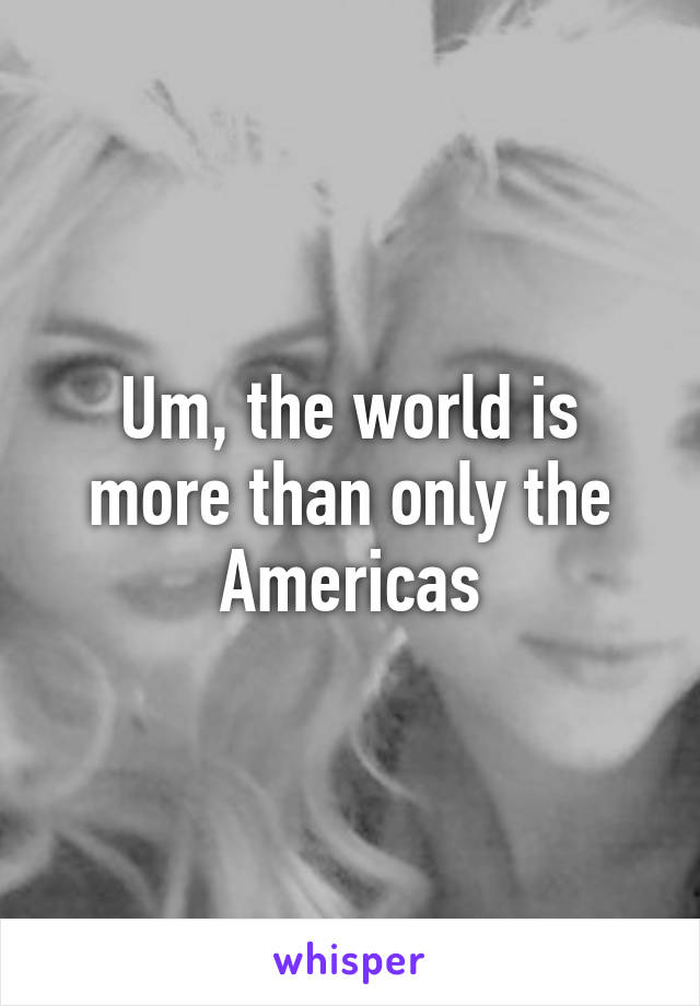 Um, the world is more than only the Americas
