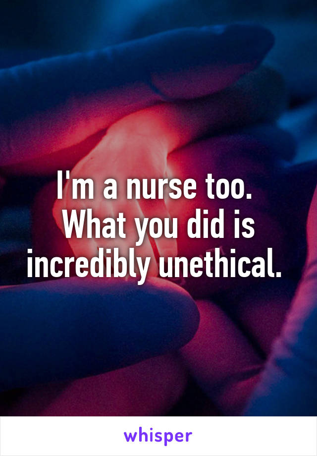 I'm a nurse too. 
What you did is incredibly unethical. 
