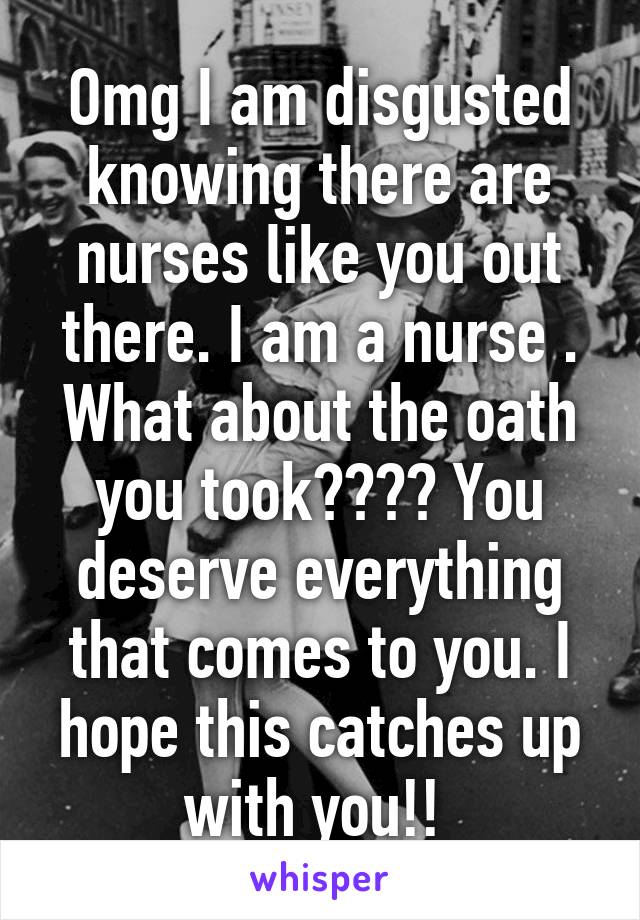 Omg I am disgusted knowing there are nurses like you out there. I am a nurse . What about the oath you took???? You deserve everything that comes to you. I hope this catches up with you!! 