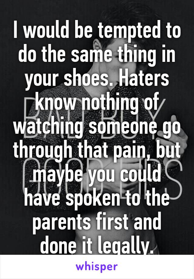 I would be tempted to do the same thing in your shoes. Haters know nothing of watching someone go through that pain, but maybe you could have spoken to the parents first and done it legally.