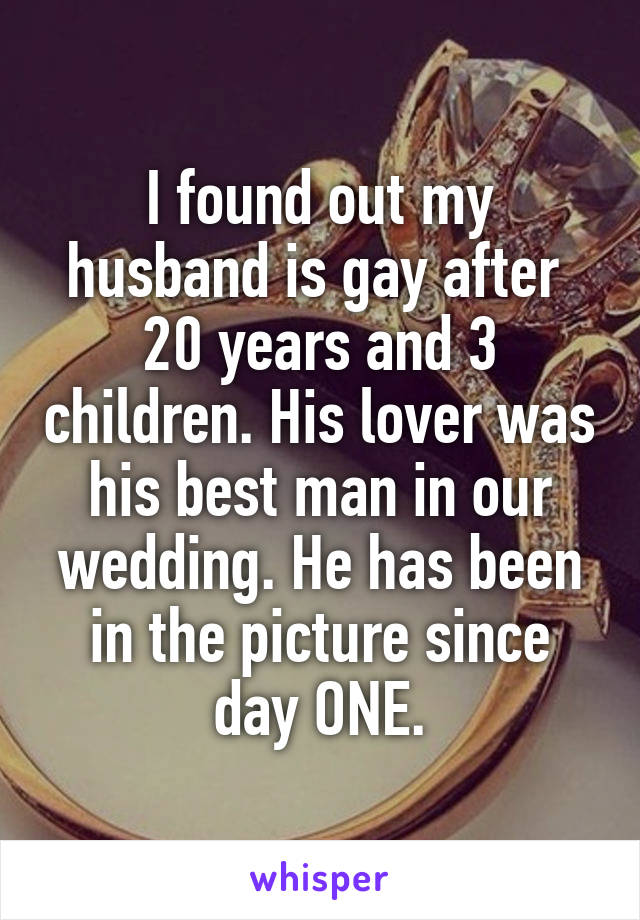 I found out my husband is gay after  20 years and 3 children. His lover was his best man in our wedding. He has been in the picture since day ONE.