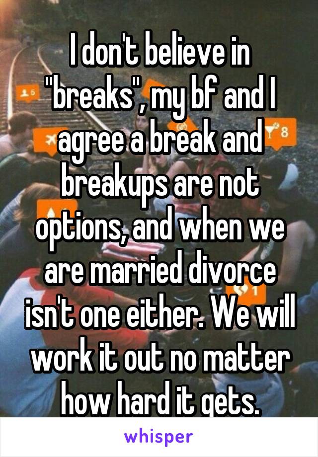 I don't believe in "breaks", my bf and I agree a break and breakups are not options, and when we are married divorce isn't one either. We will work it out no matter how hard it gets.