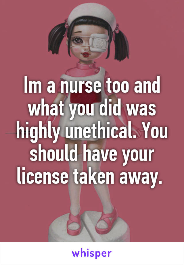 Im a nurse too and what you did was highly unethical. You should have your license taken away. 