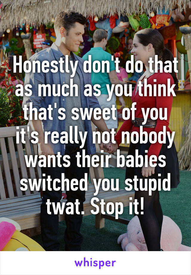 Honestly don't do that as much as you think that's sweet of you it's really not nobody wants their babies switched you stupid twat. Stop it!