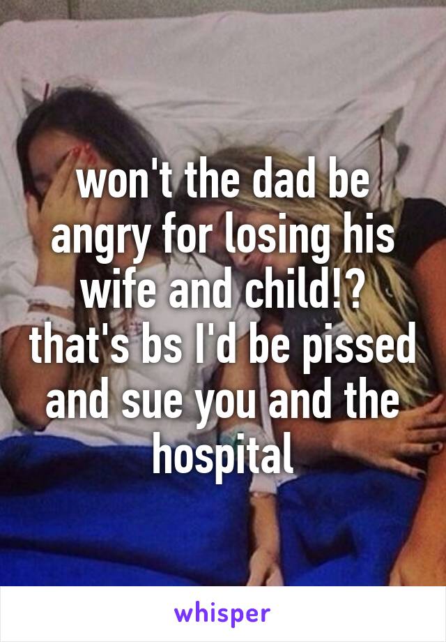 won't the dad be angry for losing his wife and child!? that's bs I'd be pissed and sue you and the hospital