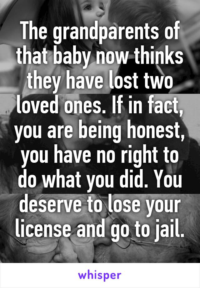 The grandparents of that baby now thinks they have lost two loved ones. If in fact, you are being honest, you have no right to do what you did. You deserve to lose your license and go to jail. 