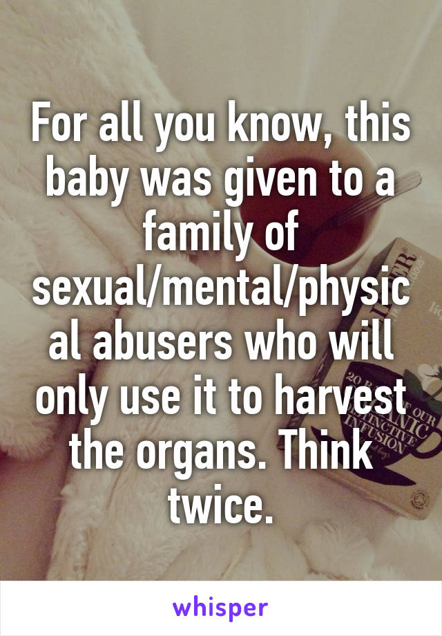 For all you know, this baby was given to a family of sexual/mental/physical abusers who will only use it to harvest the organs. Think twice.