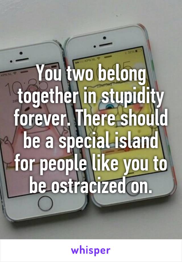 You two belong together in stupidity forever. There should be a special island for people like you to be ostracized on.