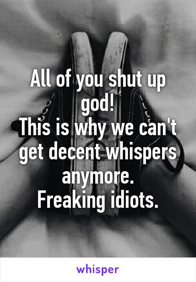 All of you shut up god!
This is why we can't get decent whispers anymore.
Freaking idiots.