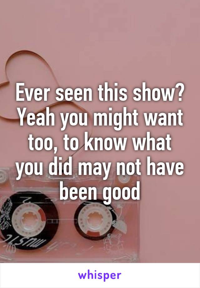 Ever seen this show? Yeah you might want too, to know what you did may not have been good