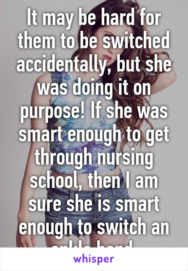 It may be hard for them to be switched accidentally, but she was doing it on purpose! If she was smart enough to get through nursing school, then I am sure she is smart enough to switch an ankle band 