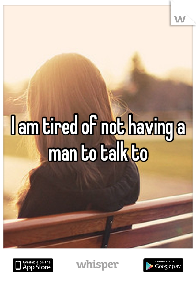 I am tired of not having a man to talk to