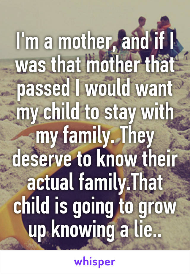 I'm a mother, and if I was that mother that passed I would want my child to stay with my family. They deserve to know their actual family.That child is going to grow up knowing a lie..