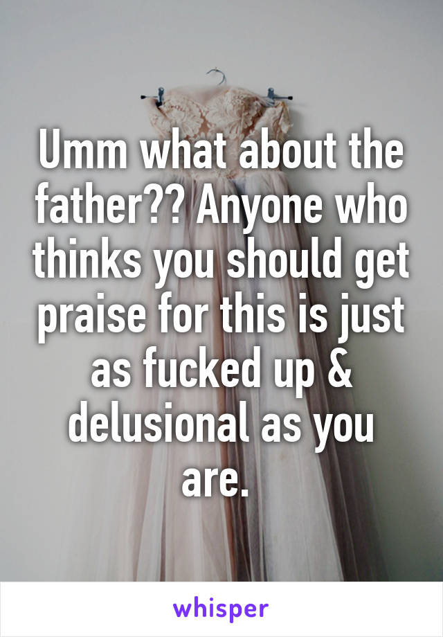 Umm what about the father?? Anyone who thinks you should get praise for this is just as fucked up & delusional as you are. 