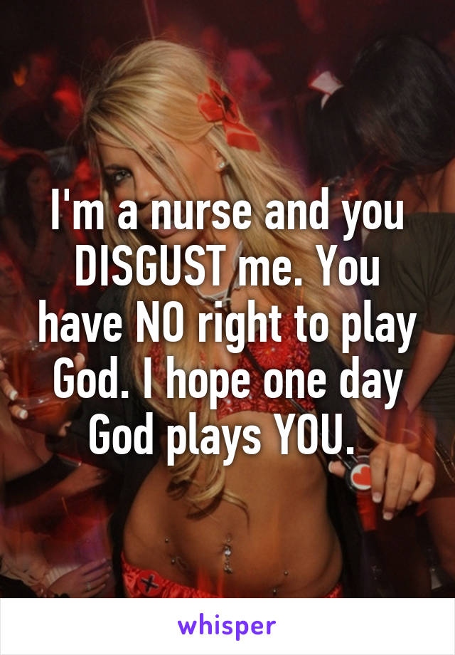 I'm a nurse and you DISGUST me. You have NO right to play God. I hope one day God plays YOU. 