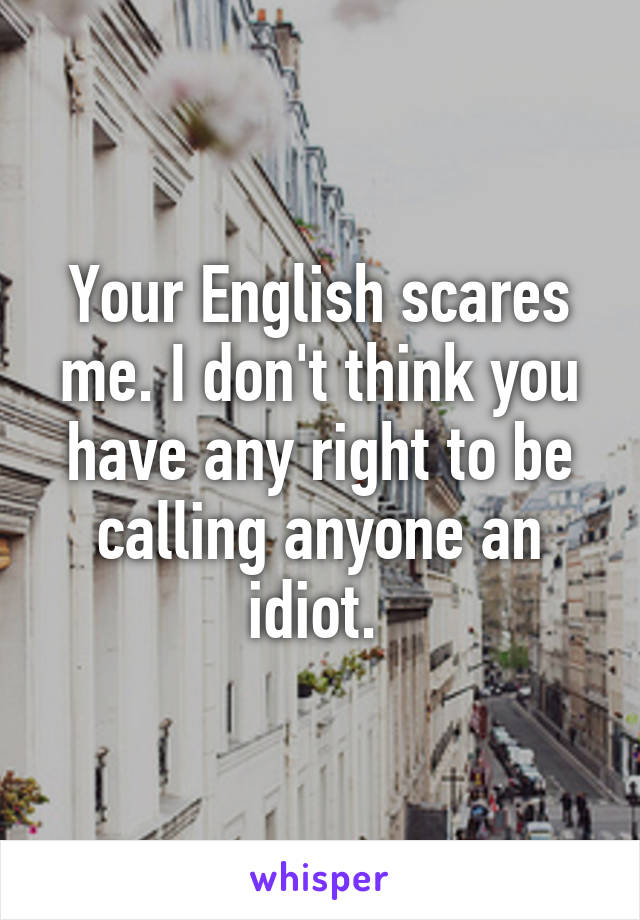 Your English scares me. I don't think you have any right to be calling anyone an idiot. 