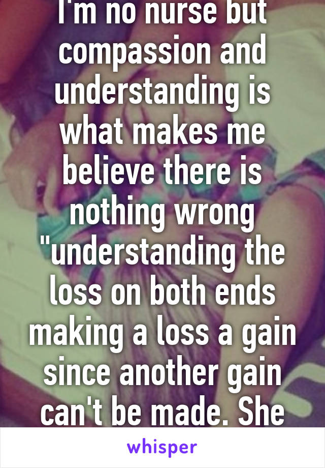 I'm no nurse but compassion and understanding is what makes me believe there is nothing wrong "understanding the loss on both ends making a loss a gain since another gain can't be made. She followsoath