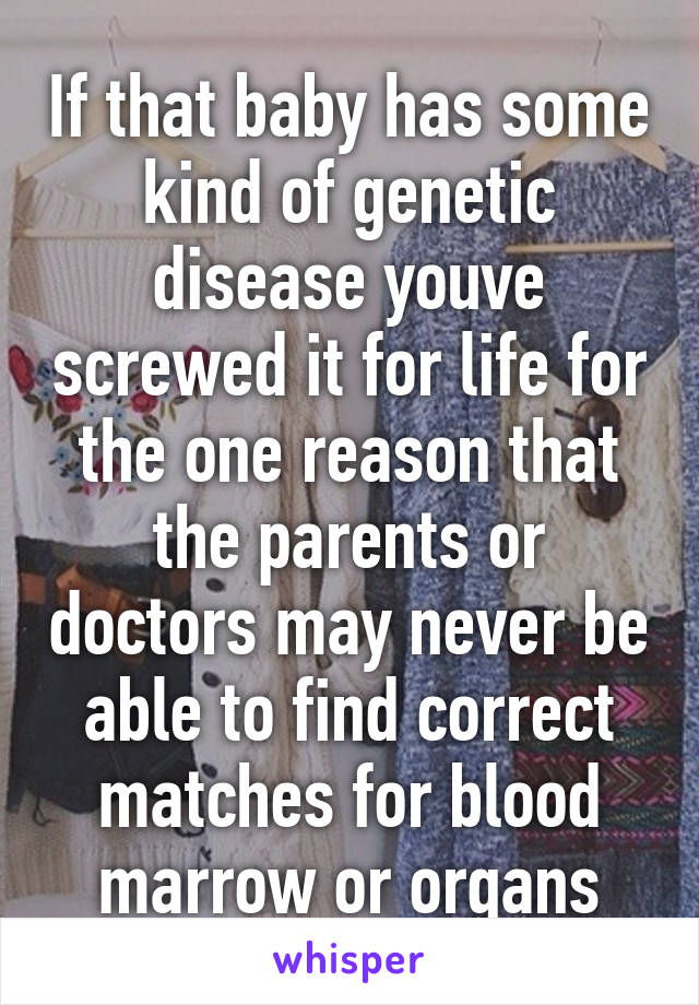 If that baby has some kind of genetic disease youve screwed it for life for the one reason that the parents or doctors may never be able to find correct matches for blood marrow or organs
