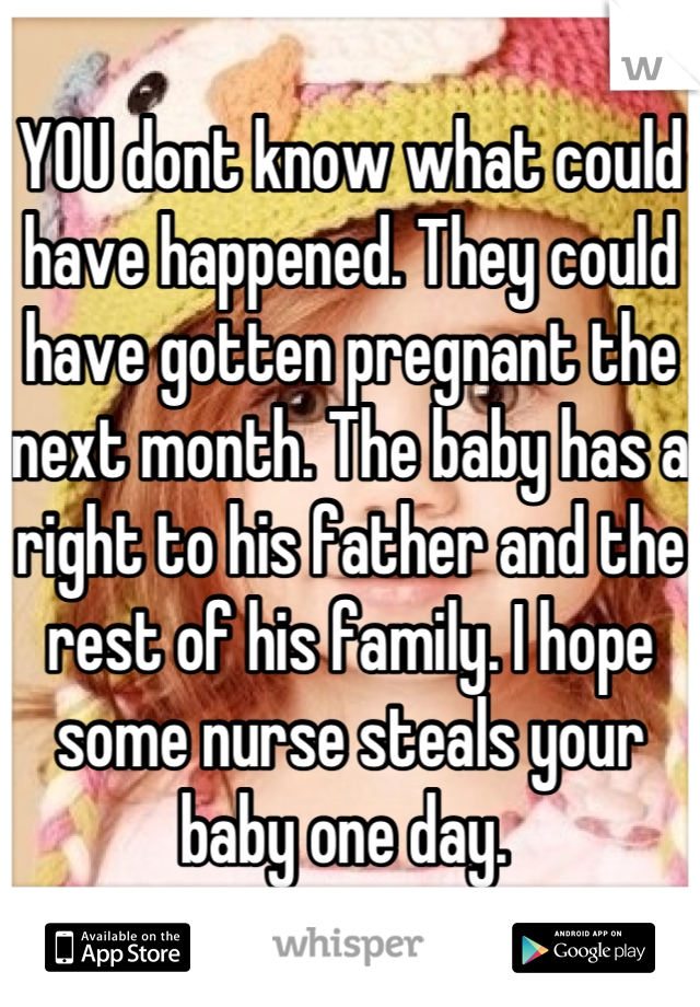 YOU dont know what could have happened. They could have gotten pregnant the next month. The baby has a right to his father and the rest of his family. I hope some nurse steals your baby one day. 