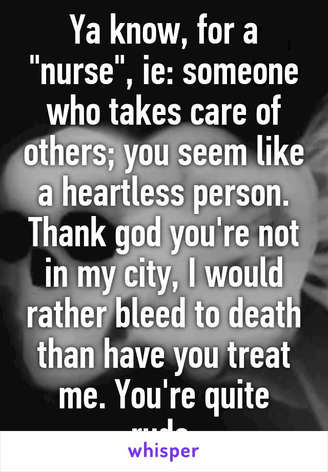 Ya know, for a "nurse", ie: someone who takes care of others; you seem like a heartless person. Thank god you're not in my city, I would rather bleed to death than have you treat me. You're quite rude.