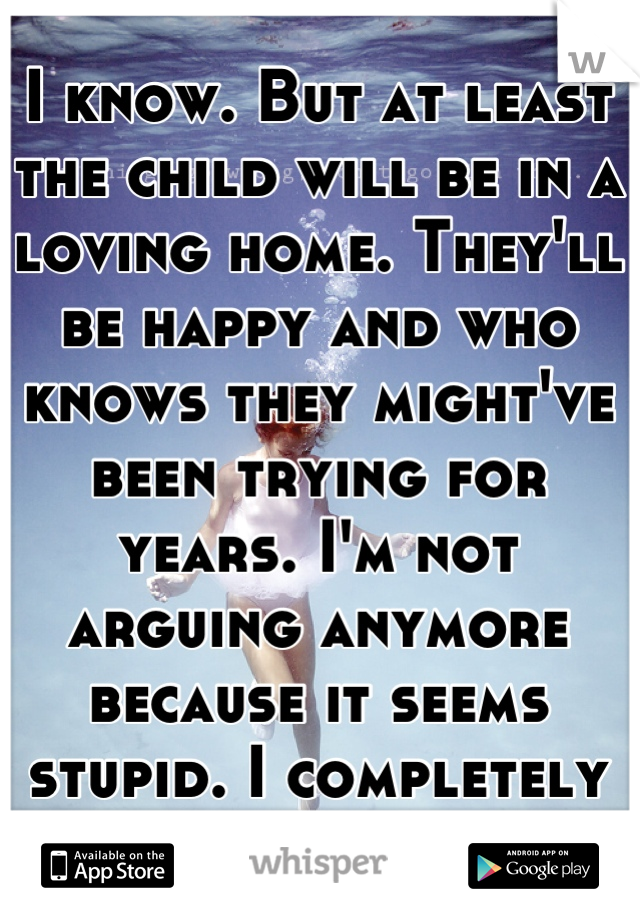I know. But at least the child will be in a loving home. They'll be happy and who knows they might've been trying for years. I'm not arguing anymore because it seems stupid. I completely understand you
