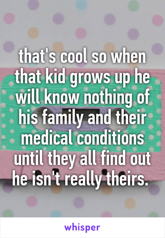 that's cool so when that kid grows up he will know nothing of his family and their medical conditions until they all find out he isn't really theirs. 