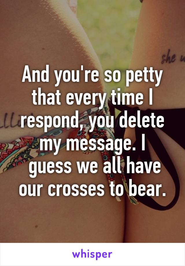 And you're so petty that every time I respond, you delete my message. I
 guess we all have our crosses to bear.