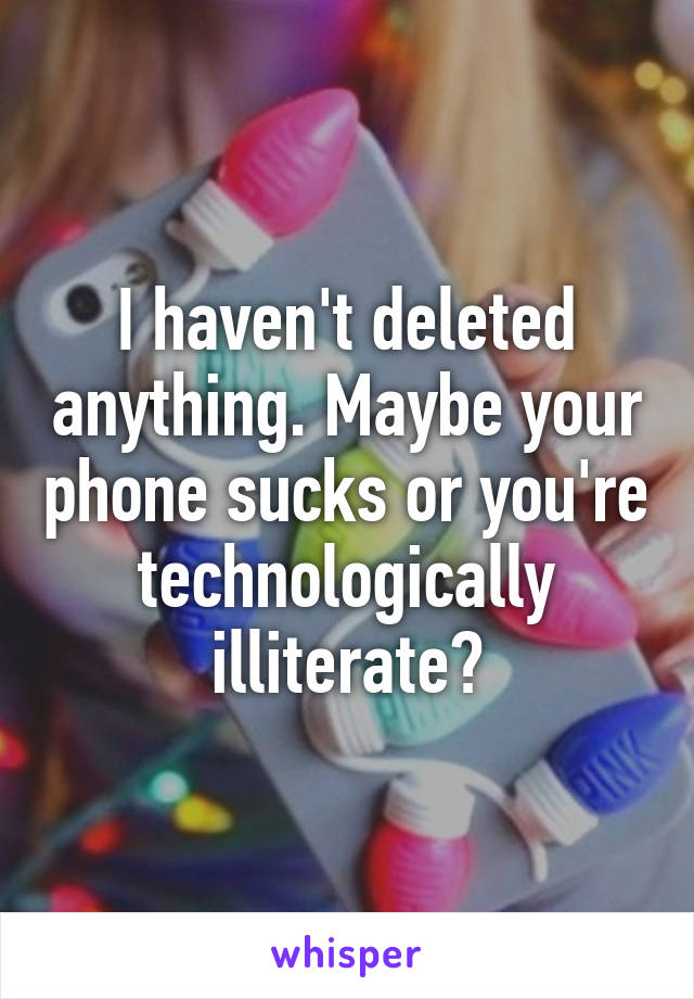 I haven't deleted anything. Maybe your phone sucks or you're technologically illiterate?