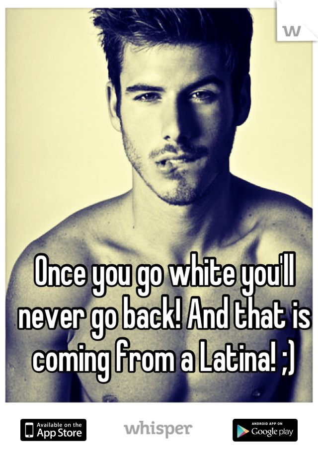 Once you go white you'll never go back! And that is coming from a Latina! ;)