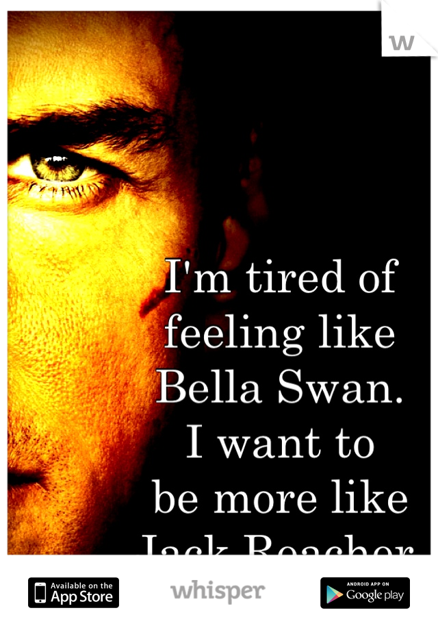 I'm tired of
feeling like
Bella Swan.
I want to
be more like
Jack Reacher.
