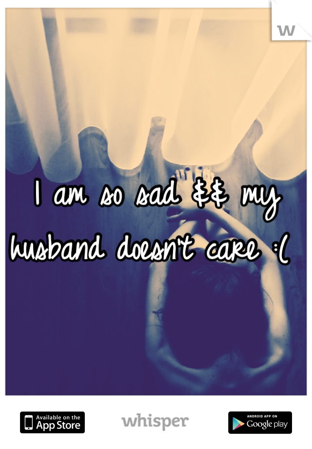 I am so sad && my husband doesn't care :( 