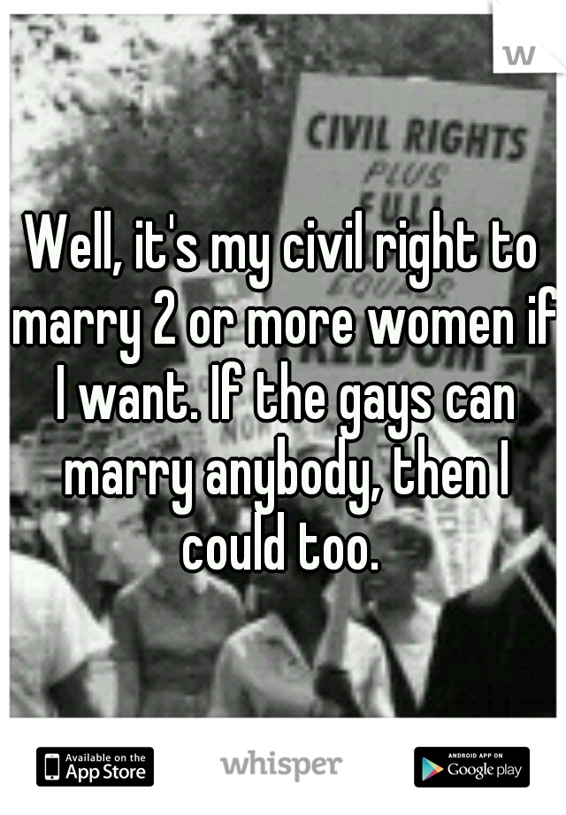 Well, it's my civil right to marry 2 or more women if I want. If the gays can marry anybody, then I could too. 