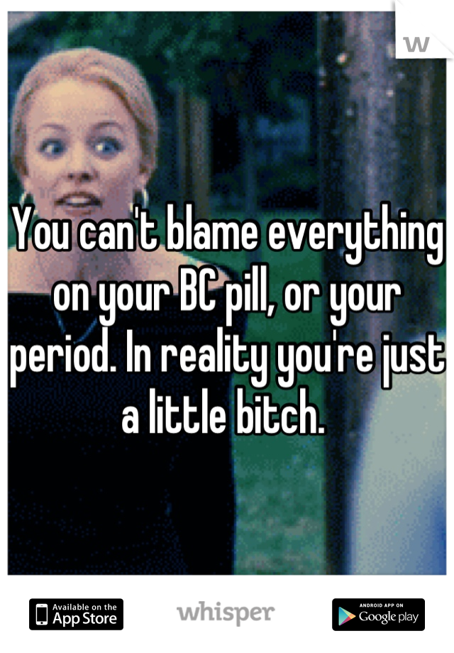 You can't blame everything on your BC pill, or your period. In reality you're just a little bitch. 