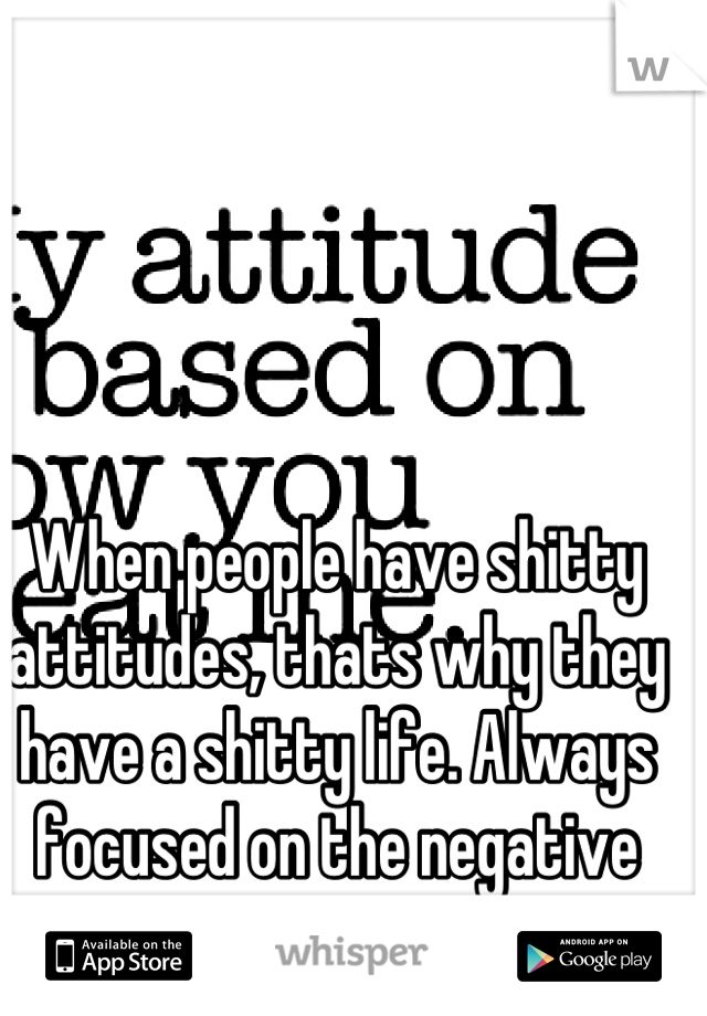 When people have shitty attitudes, thats why they have a shitty life. Always focused on the negative