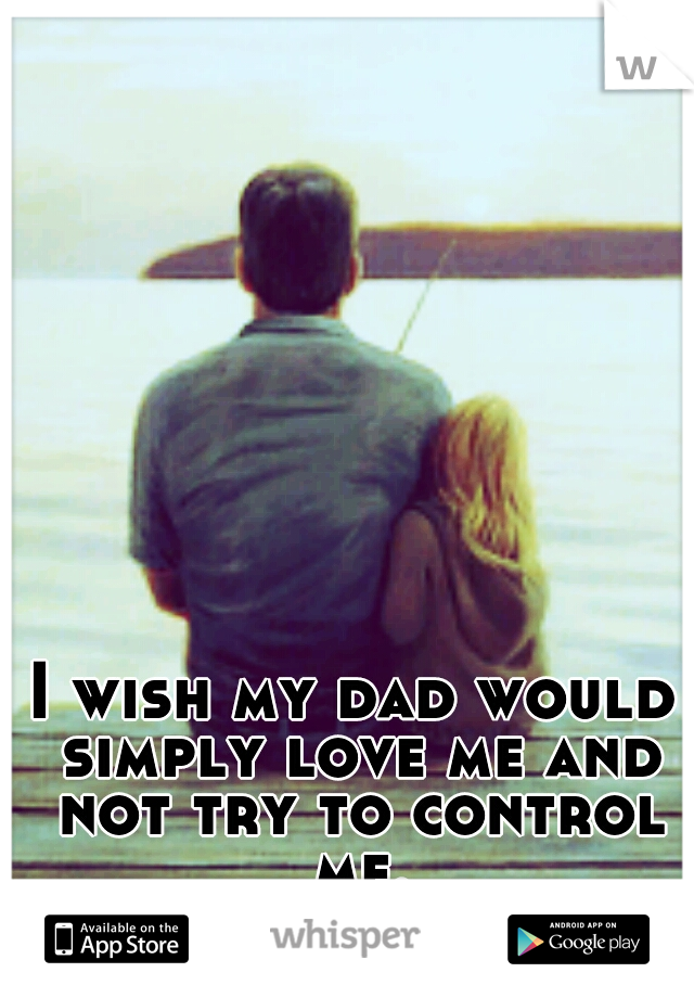 I wish my dad would simply love me and not try to control me.