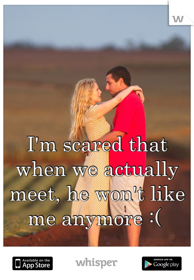 I'm scared that when we actually meet, he won't like me anymore :( 